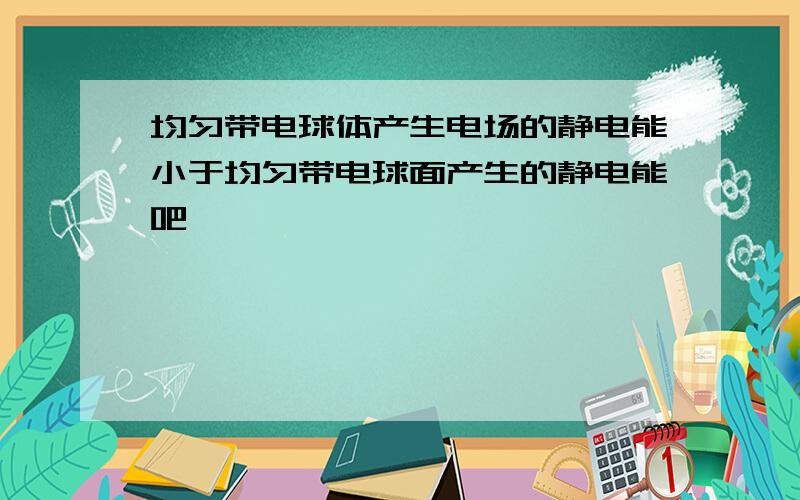 均匀带电球体产生电场的静电能小于均匀带电球面产生的静电能吧