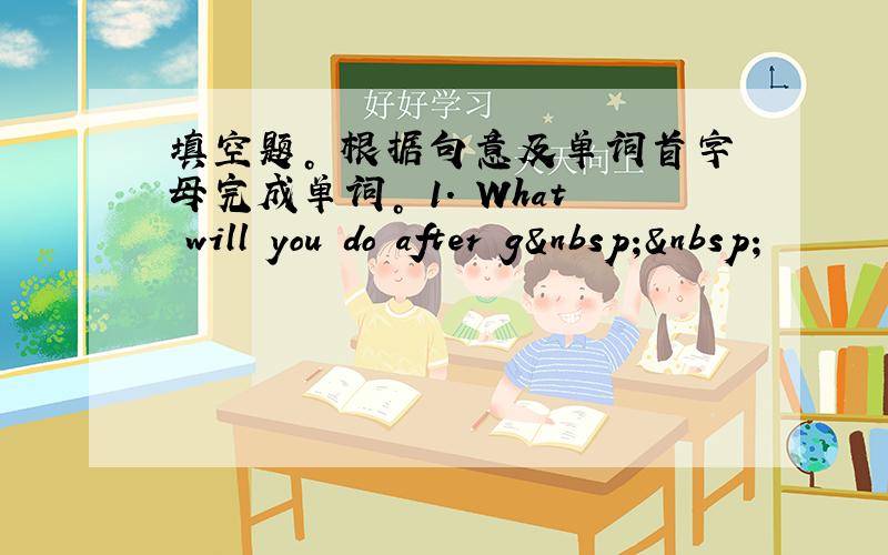 填空题。 根据句意及单词首字母完成单词。 1. What will you do after g  