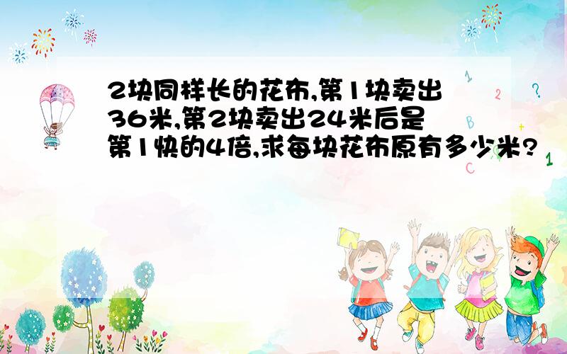 2块同样长的花布,第1块卖出36米,第2块卖出24米后是第1快的4倍,求每块花布原有多少米?