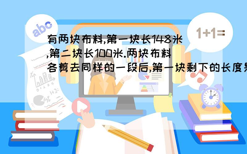 有两块布料,第一块长148米,第二块长100米.两块布料各剪去同样的一段后,第一块剩下的长度是第二快的3倍.两块布料各剩