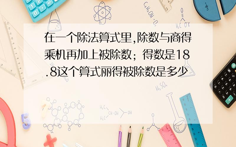 在一个除法算式里,除数与商得乘机再加上被除数；得数是18.8这个算式丽得被除数是多少