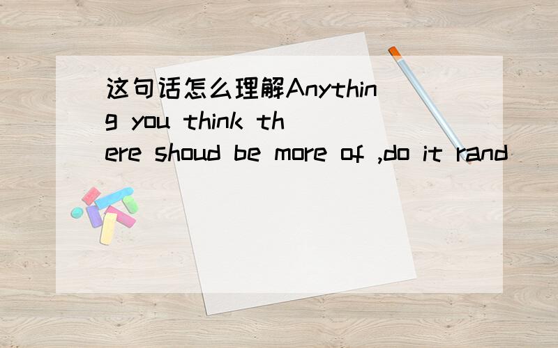 这句话怎么理解Anything you think there shoud be more of ,do it rand