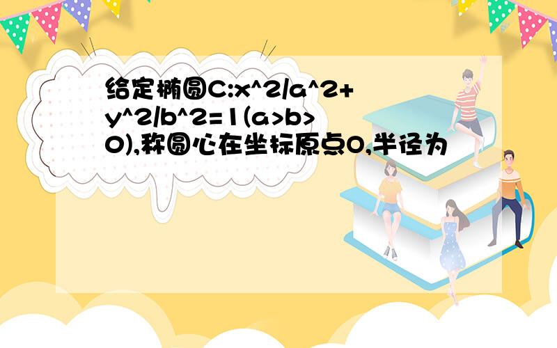 给定椭圆C:x^2/a^2+y^2/b^2=1(a>b>0),称圆心在坐标原点O,半径为