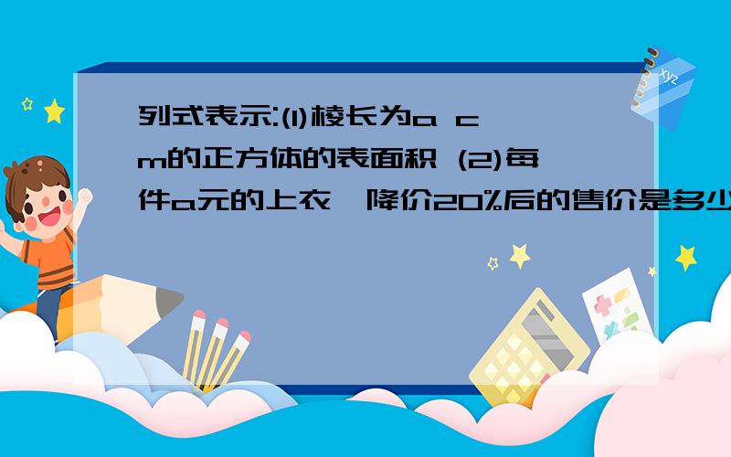 列式表示:(1)棱长为a cm的正方体的表面积 (2)每件a元的上衣,降价20%后的售价是多少?