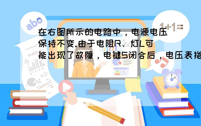 在右图所示的电路中，电源电压保持不变.由于电阻R、灯L可能出现了故障，电键S闭合后，电压表指针所在的位置不变，下列判断中