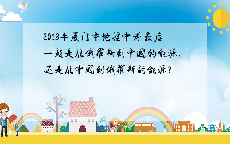 2013年厦门市地理中考最后一题是从俄罗斯到中国的能源,还是从中国到俄罗斯的能源?