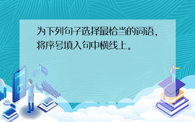 为下列句子选择最恰当的词语，将序号填入句中横线上。