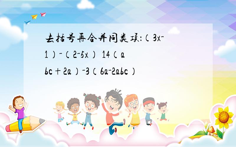 去括号再合并同类项：（3x-1）-（2-5x） 14（abc+2a）-3（6a-2abc）