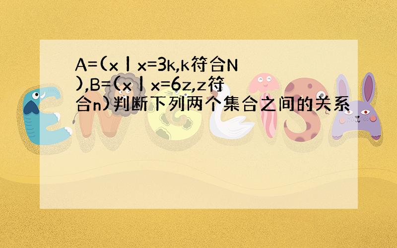 A=(x丨x=3k,k符合N),B=(x丨x=6z,z符合n)判断下列两个集合之间的关系