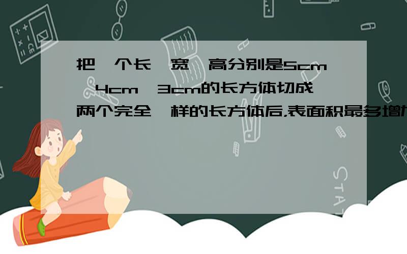 把一个长、宽、高分别是5cm、4cm、3cm的长方体切成两个完全一样的长方体后，表面积最多增加______cm2．