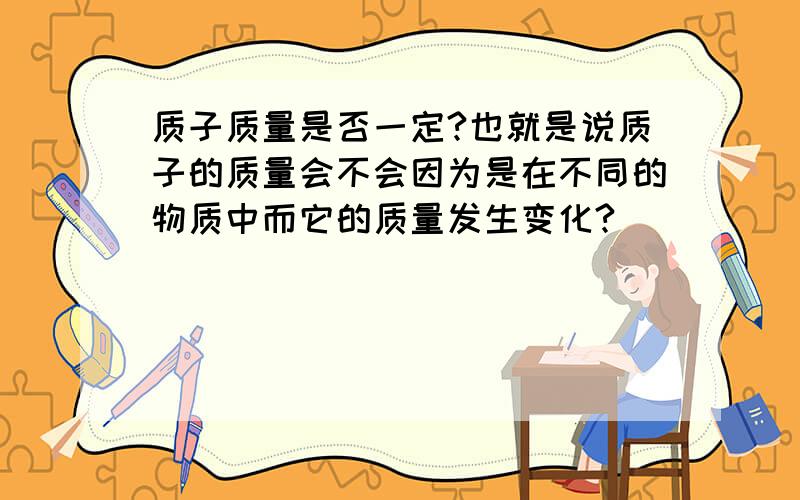 质子质量是否一定?也就是说质子的质量会不会因为是在不同的物质中而它的质量发生变化?