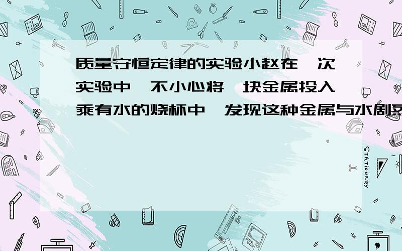 质量守恒定律的实验小赵在一次实验中,不小心将一块金属投入乘有水的烧杯中,发现这种金属与水剧烈反应,并且生成大量气体.则这