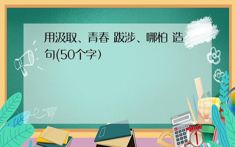 用汲取、青春 跋涉、哪怕 造句(50个字）