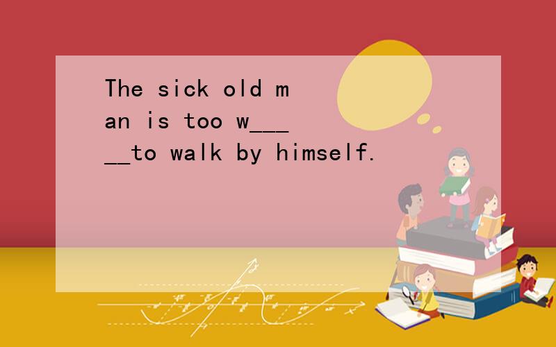 The sick old man is too w_____to walk by himself.