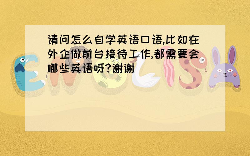 请问怎么自学英语口语,比如在外企做前台接待工作,都需要会哪些英语呀?谢谢