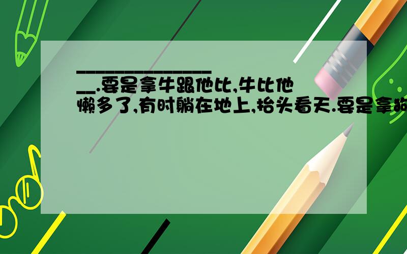 ________________.要是拿牛跟他比,牛比他懒多了,有时躺在地上,抬头看天.要是拿狗跟他比,狗比他顽皮多了,