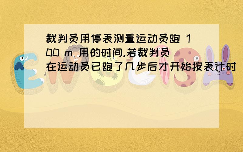 裁判员用停表测量运动员跑 100 m 用的时间.若裁判员在运动员已跑了几步后才开始按表计时