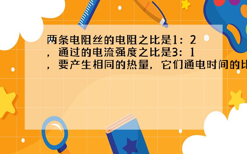 两条电阻丝的电阻之比是1：2，通过的电流强度之比是3：1，要产生相同的热量，它们通电时间的比是（　　）