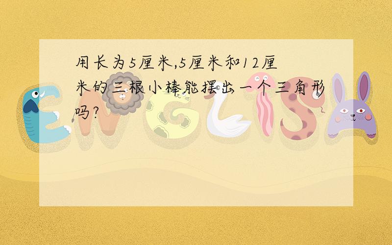 用长为5厘米,5厘米和12厘米的三根小棒能摆出一个三角形吗?