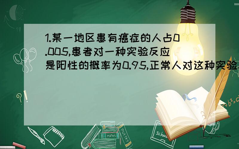 1.某一地区患有癌症的人占0.005,患者对一种实验反应是阳性的概率为0.95,正常人对这种实验反应是阳性的概率为0.0