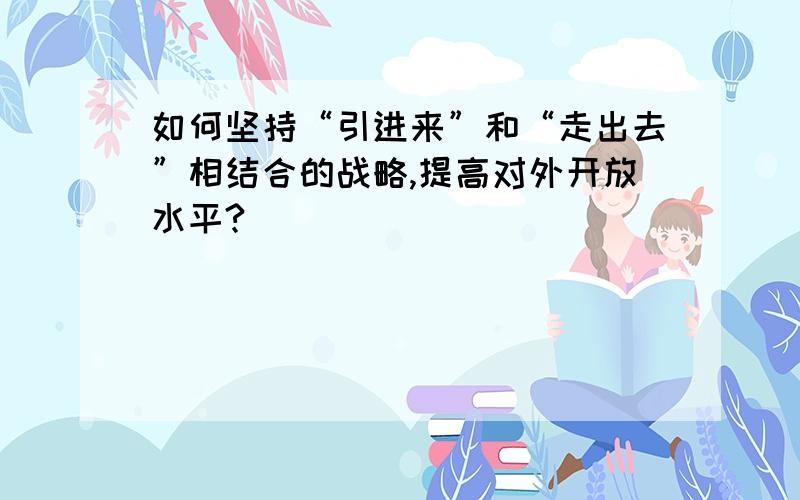 如何坚持“引进来”和“走出去”相结合的战略,提高对外开放水平?