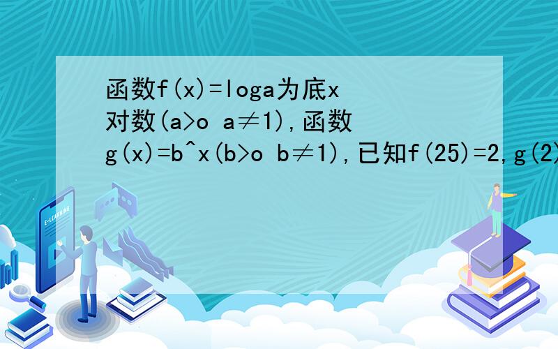 函数f(x)=loga为底x对数(a>o a≠1),函数g(x)=b^x(b>o b≠1),已知f(25)=2,g(2)