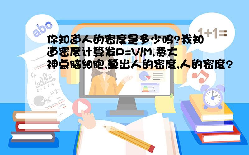 你知道人的密度是多少吗?我知道密度计算发P=V/M,费大神点脑细胞,算出人的密度,人的密度?