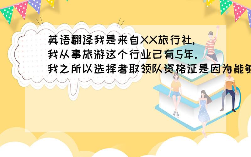 英语翻译我是来自XX旅行社,我从事旅游这个行业已有5年.我之所以选择考取领队资格证是因为能够得到普通人无法得到的乐趣,比