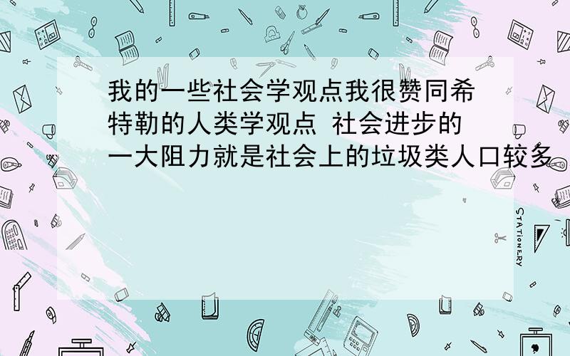 我的一些社会学观点我很赞同希特勒的人类学观点 社会进步的一大阻力就是社会上的垃圾类人口较多 这部分人不懂得学习 自作自受