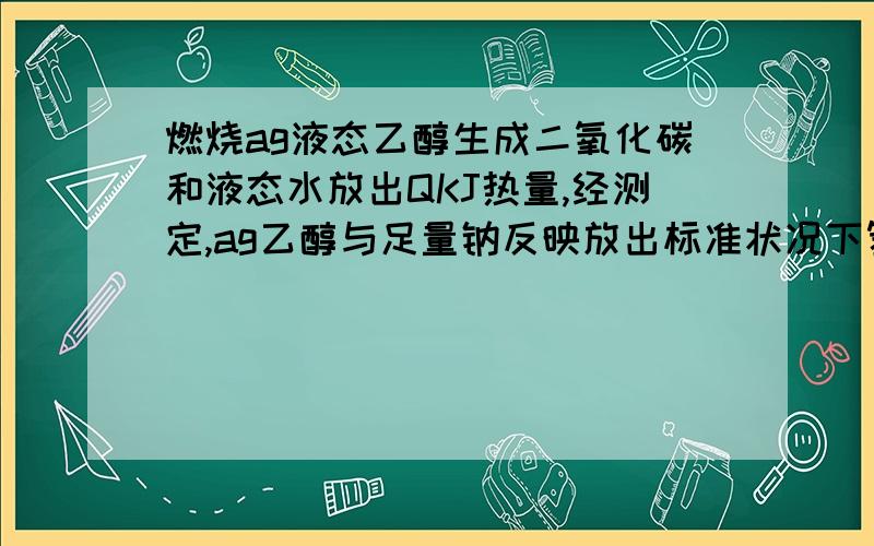 燃烧ag液态乙醇生成二氧化碳和液态水放出QKJ热量,经测定,ag乙醇与足量钠反映放出标准状况下氢气5.6L.