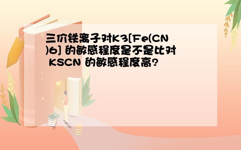 三价铁离子对K3[Fe(CN)6] 的敏感程度是不是比对 KSCN 的敏感程度高?