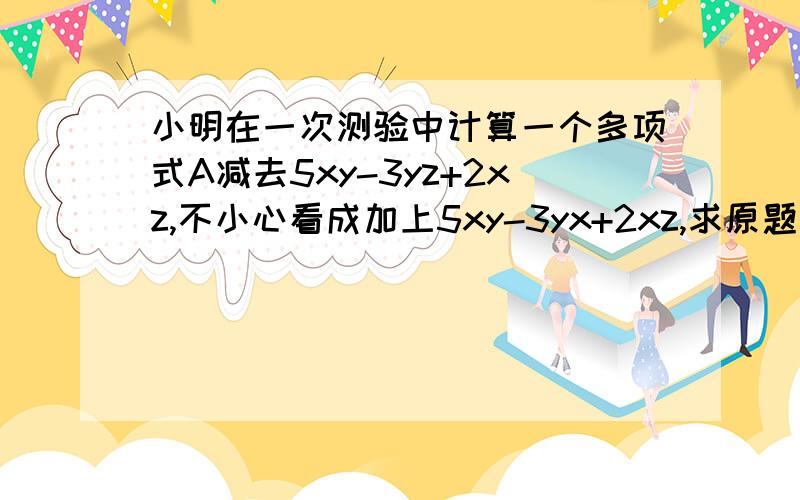 小明在一次测验中计算一个多项式A减去5xy-3yz+2xz,不小心看成加上5xy-3yx+2xz,求原题目的多项式A