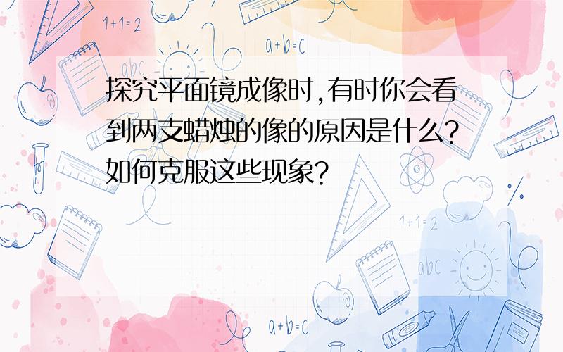 探究平面镜成像时,有时你会看到两支蜡烛的像的原因是什么?如何克服这些现象?