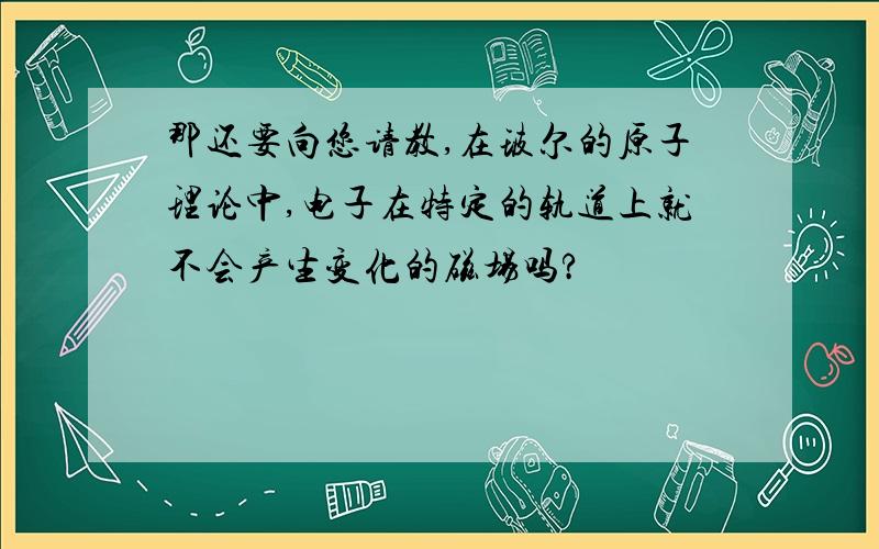 那还要向您请教,在玻尔的原子理论中,电子在特定的轨道上就不会产生变化的磁场吗?