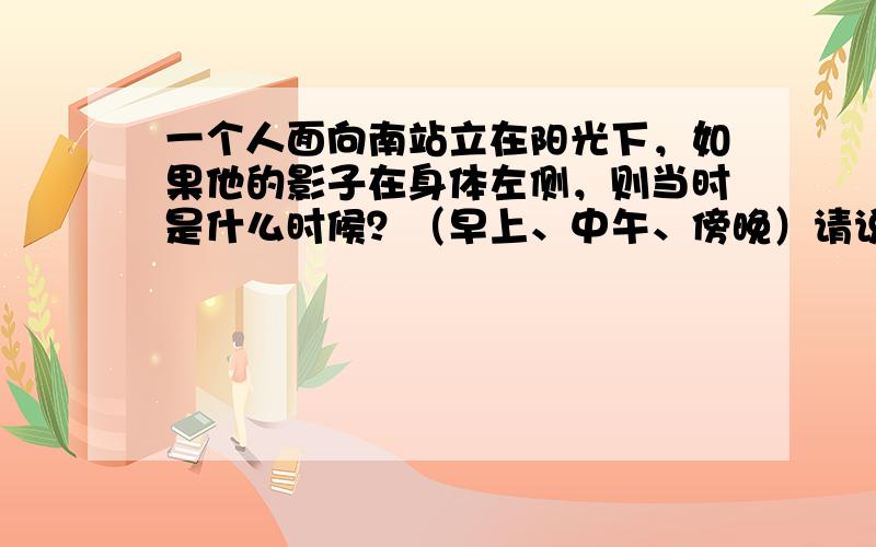 一个人面向南站立在阳光下，如果他的影子在身体左侧，则当时是什么时候？（早上、中午、傍晚）请说出你做出判断的理由．