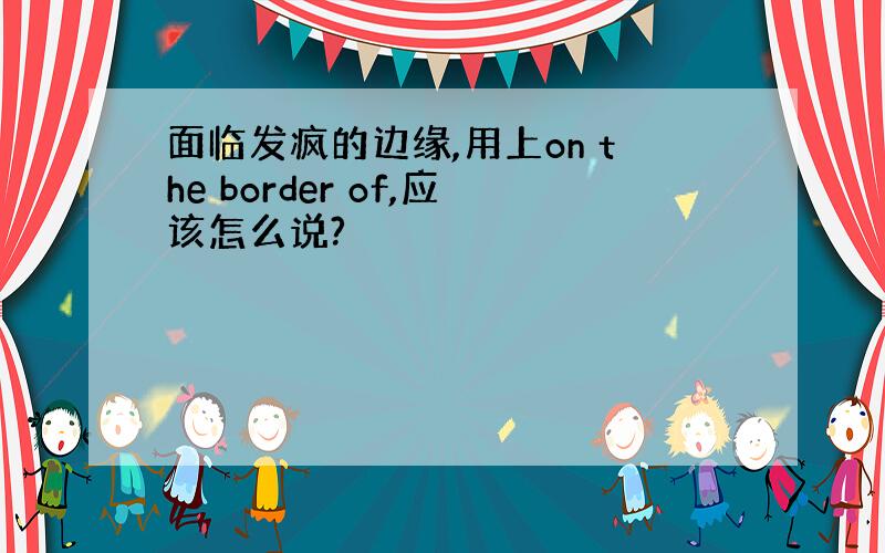 面临发疯的边缘,用上on the border of,应该怎么说?