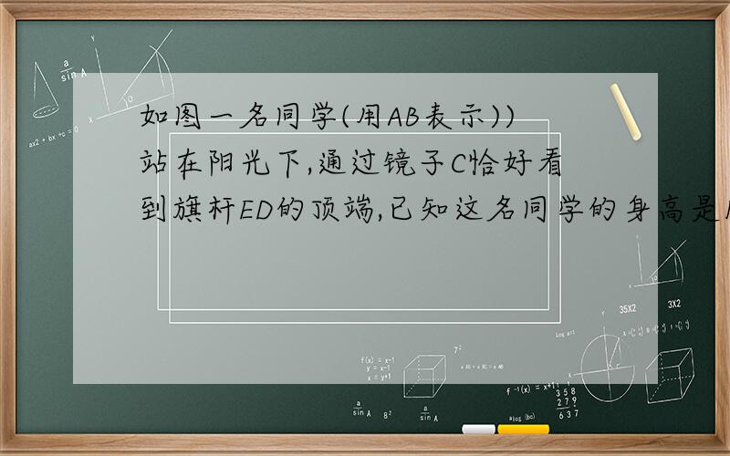 如图一名同学(用AB表示))站在阳光下,通过镜子C恰好看到旗杆ED的顶端,已知这名同学的身高是1.60米,他到影子的距离