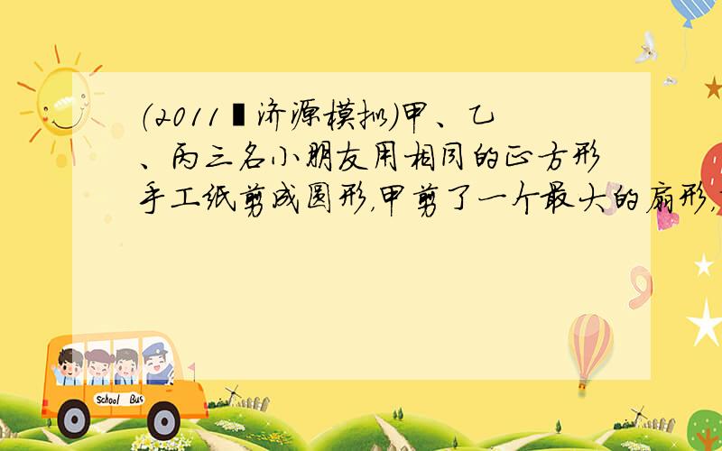 （2011•济源模拟）甲、乙、丙三名小朋友用相同的正方形手工纸剪成圆形，甲剪了一个最大的扇形，乙剪了一最大的圆，丙剪了四