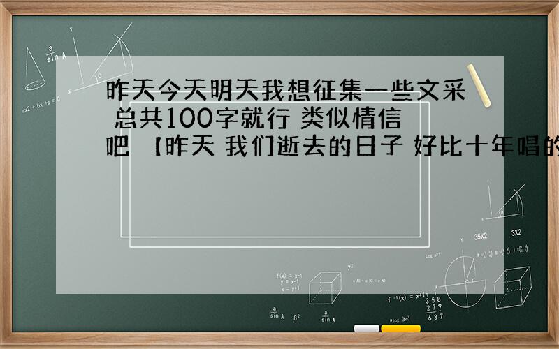 昨天今天明天我想征集一些文采 总共100字就行 类似情信吧 【昨天 我们逝去的日子 好比十年唱的一样 我们陪在不同人的身