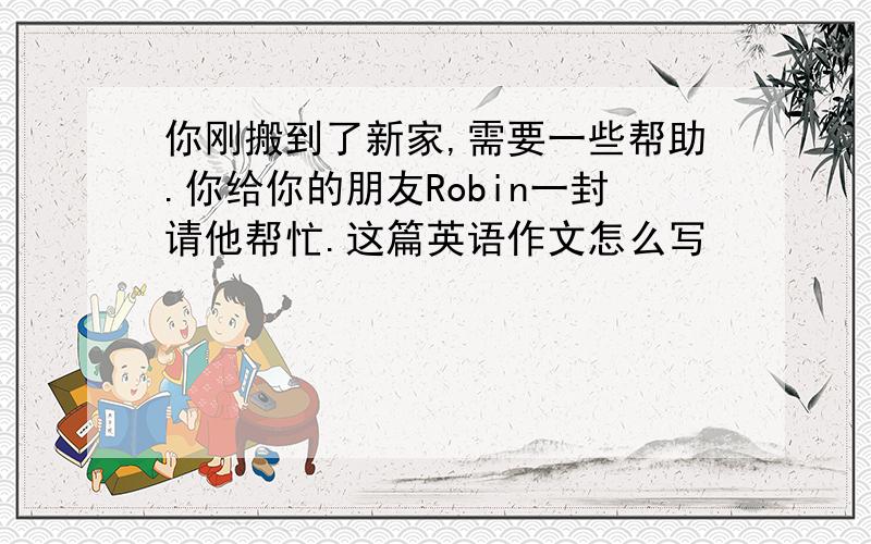 你刚搬到了新家,需要一些帮助.你给你的朋友Robin一封请他帮忙.这篇英语作文怎么写