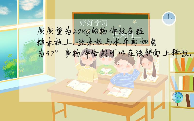 质质量为20kg的物体放在粗糙木板上,放木板与水平面加角为37°事物体恰好可以在该斜面上释放,求此物体...