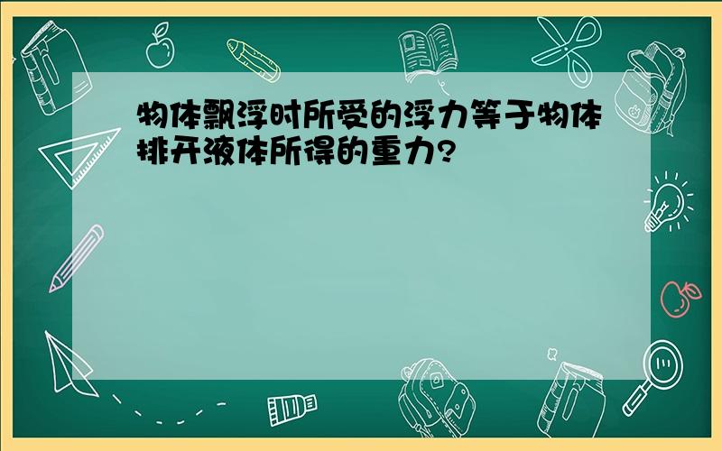 物体飘浮时所受的浮力等于物体排开液体所得的重力?