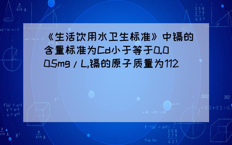 《生活饮用水卫生标准》中镉的含量标准为Cd小于等于0.005mg/L,镉的原子质量为112