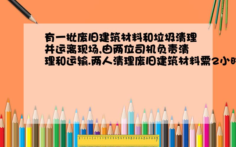 有一批废旧建筑材料和垃圾清理并运离现场,由两位司机负责清理和运输.两人清理废旧建筑材料需2小时,两人一起清理垃圾需0.5