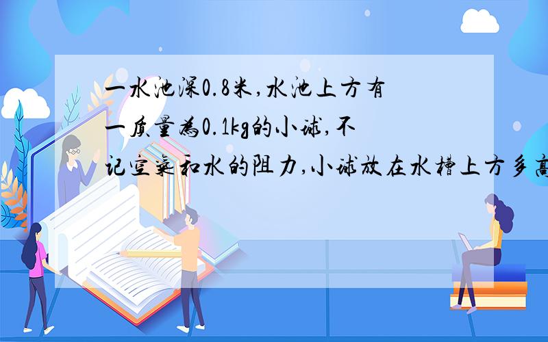 一水池深0.8米,水池上方有一质量为0.1kg的小球,不记空气和水的阻力,小球放在水槽上方多高是,到池底...