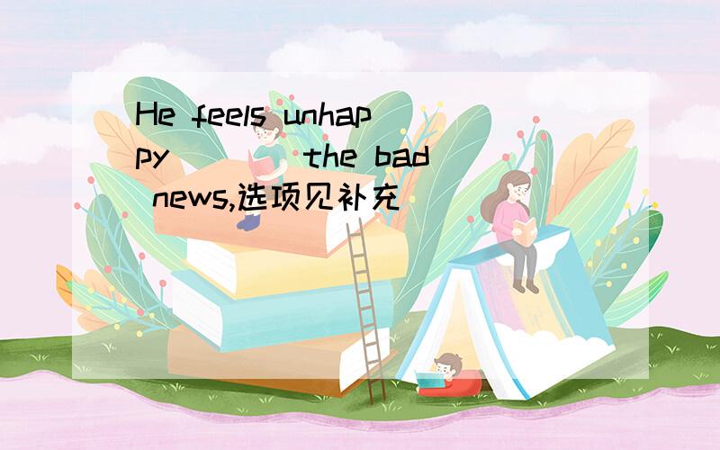 He feels unhappy ___ the bad news,选项见补充