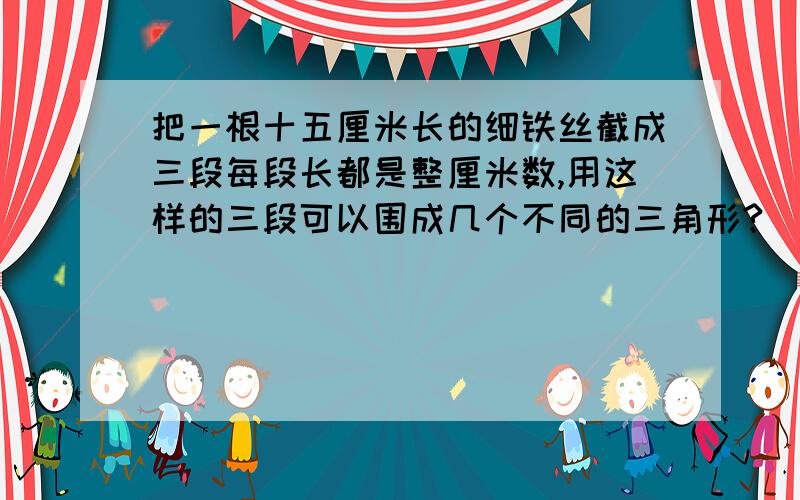 把一根十五厘米长的细铁丝截成三段每段长都是整厘米数,用这样的三段可以围成几个不同的三角形?