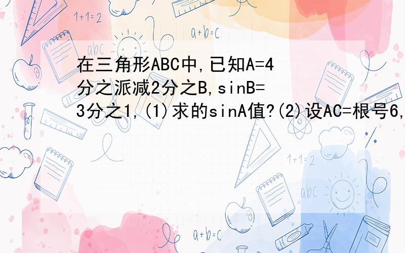 在三角形ABC中,已知A=4分之派减2分之B,sinB=3分之1,(1)求的sinA值?(2)设AC=根号6,求三角形A