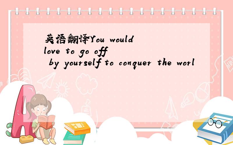 英语翻译You would love to go off by yourself to conquer the worl