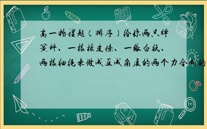 高一物理题（排序）给你两只弹簧秤、一根橡皮条、一张白纸、两根细绳来做成互成角度的两个力合成的实验,实验中主要应进行的步骤